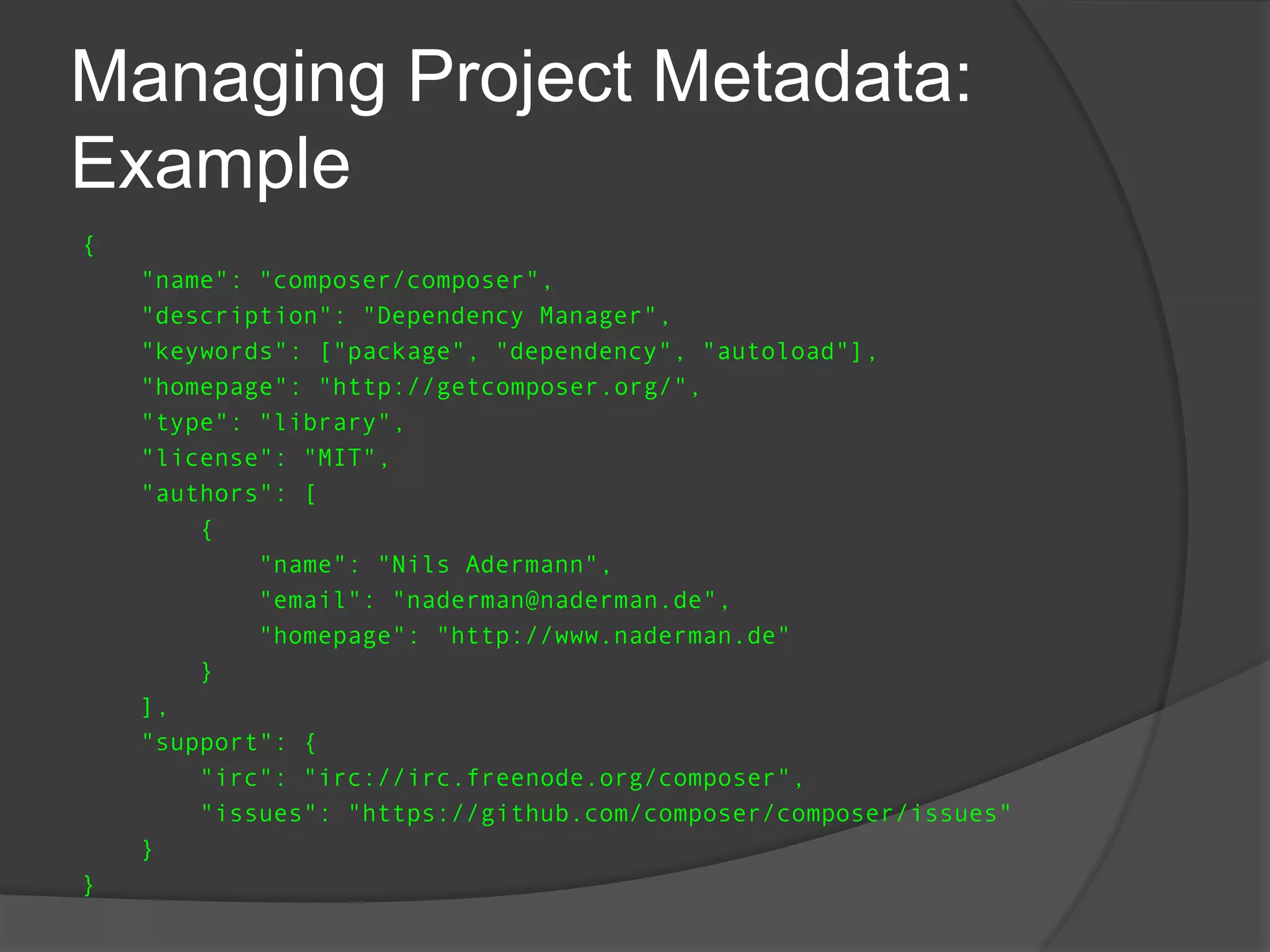 Managing Project Metadata:
Example
{
"name": "composer/composer",
"description": "Dependency Manager",
"keywords": ["package", "dependency", "autoload"],
"homepage": "http://getcomposer.org/",
"type": "library",
"license": "MIT",
"authors": [
{
"name": "Nils Adermann",
"email": "naderman@naderman.de",
"homepage": "http://www.naderman.de"
}
],
"support": {
"irc": "irc://irc.freenode.org/composer",
"issues": "https://github.com/composer/composer/issues"
}
}

 