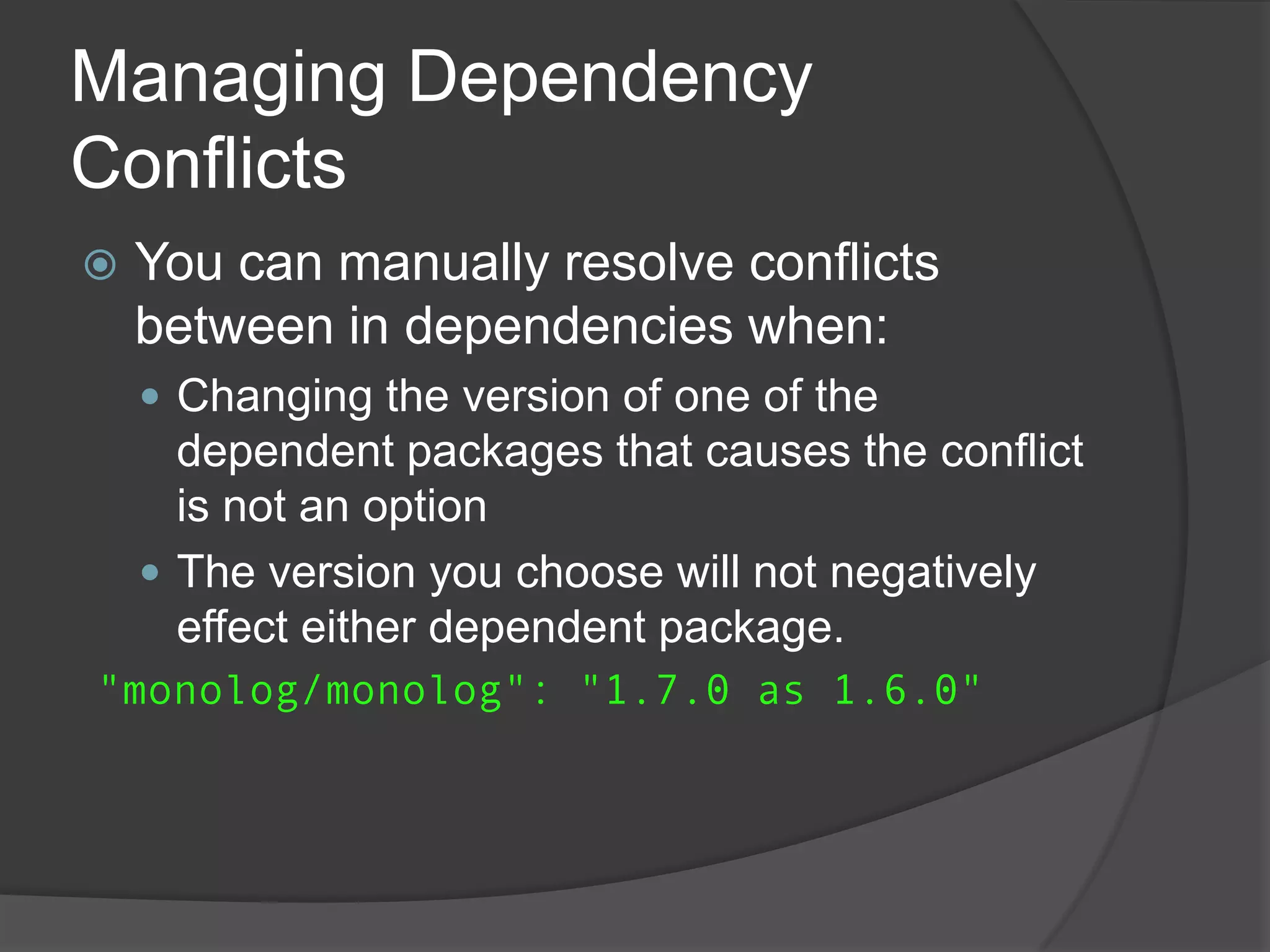 Managing Dependency
Conflicts


You can manually resolve conflicts
between in dependencies when:
 Changing the version of one of the

dependent packages that causes the conflict
is not an option
 The version you choose will not negatively
effect either dependent package.
"monolog/monolog": "1.7.0 as 1.6.0"

 