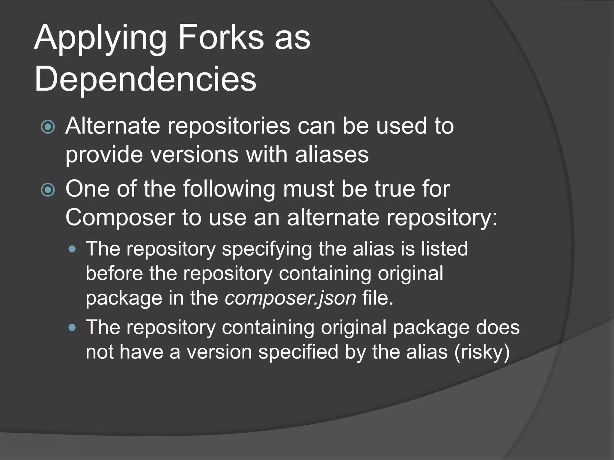 Applying Forks as
Dependencies
Alternate repositories can be used to
provide versions with aliases
 One of the following must be true for
Composer to use an alternate repository:


 The repository specifying the alias is listed

before the repository containing original
package in the composer.json file.
 The repository containing original package does
not have a version specified by the alias (risky)

 