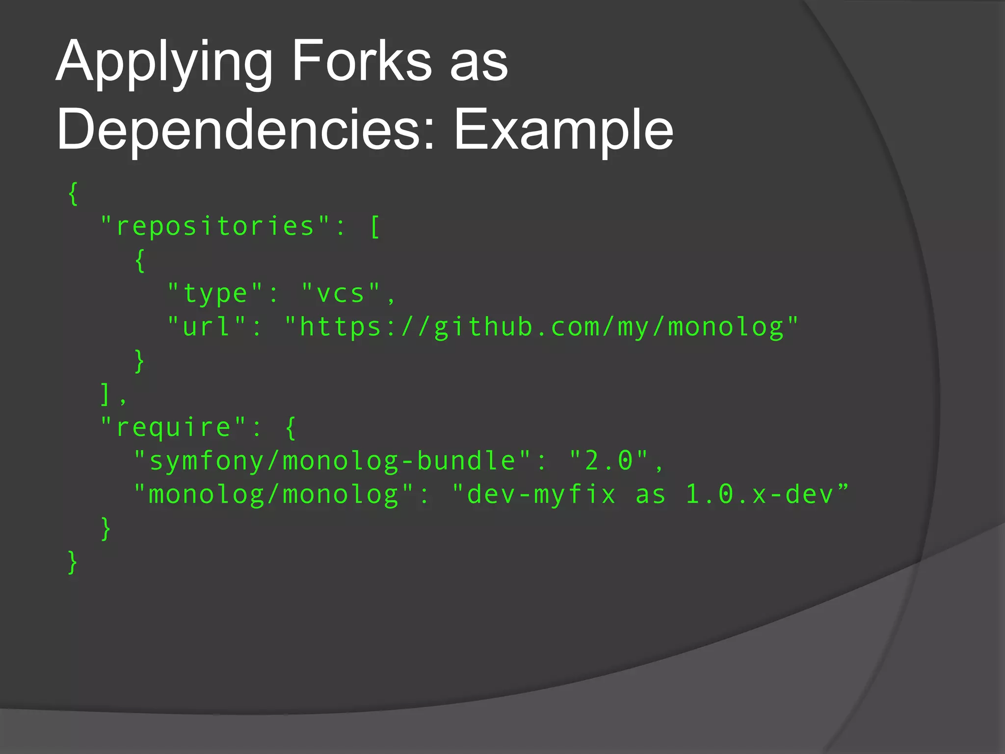 Applying Forks as
Dependencies: Example
{
"repositories": [
{
"type": "vcs",
"url": "https://github.com/my/monolog"
}
],
"require": {
"symfony/monolog-bundle": "2.0",
"monolog/monolog": "dev-myfix as 1.0.x-dev”
}
}

 