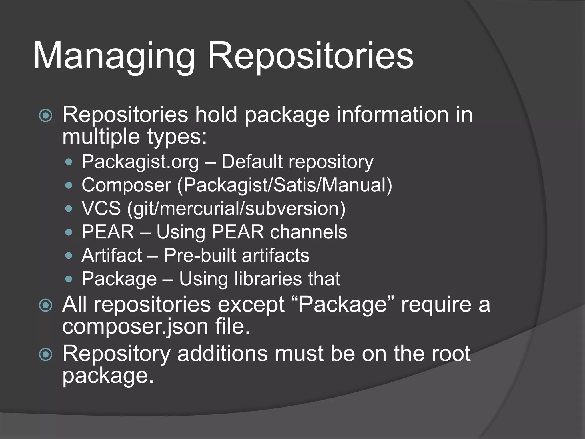 Managing Repositories


Repositories hold package information in
multiple types:







Packagist.org – Default repository
Composer (Packagist/Satis/Manual)
VCS (git/mercurial/subversion)
PEAR – Using PEAR channels
Artifact – Pre-built artifacts
Package – Using libraries that

All repositories except “Package” require a
composer.json file.
 Repository additions must be on the root
package.


 