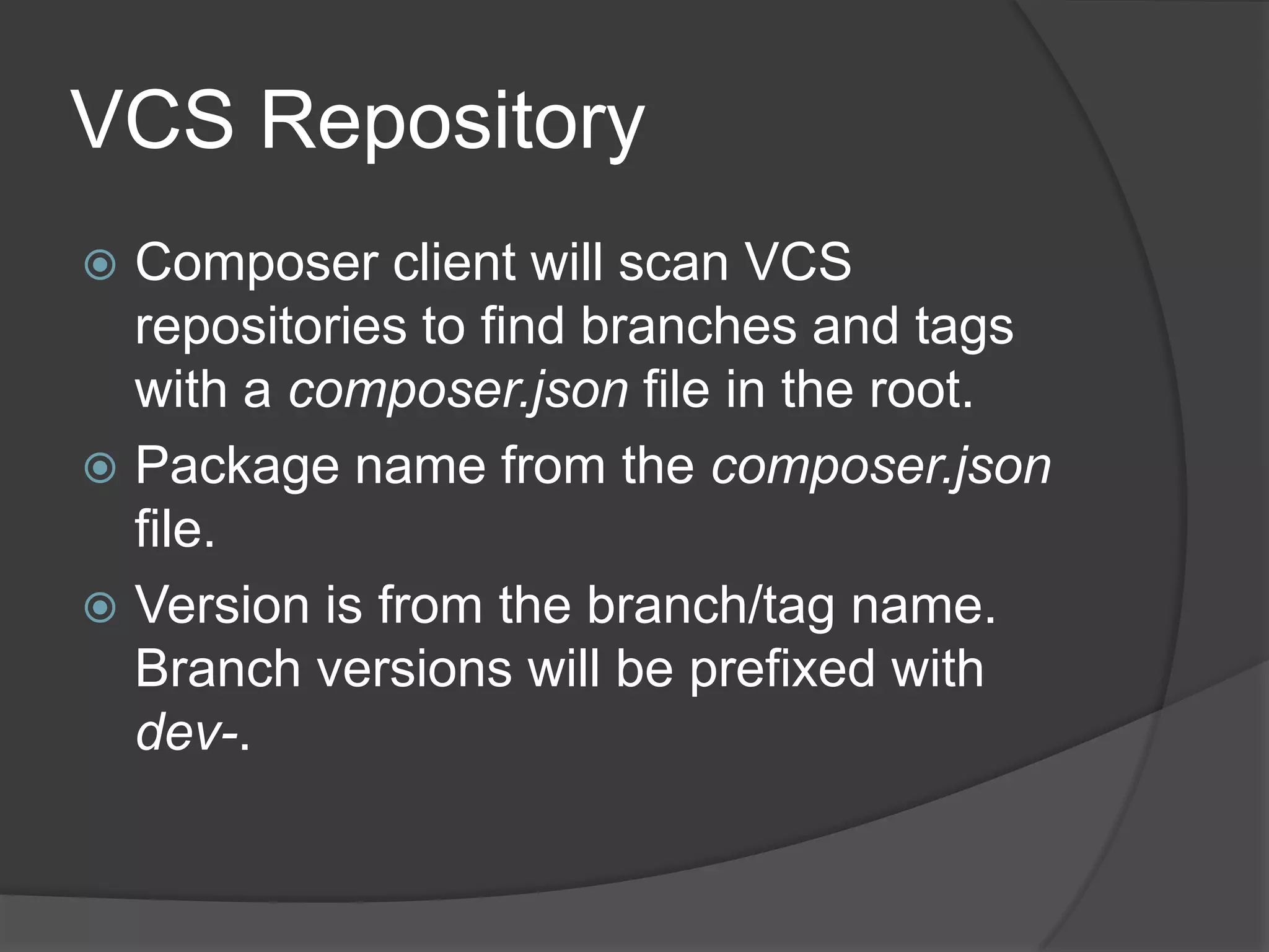 VCS Repository
Composer client will scan VCS
repositories to find branches and tags
with a composer.json file in the root.
 Package name from the composer.json
file.
 Version is from the branch/tag name.
Branch versions will be prefixed with
dev-.


 