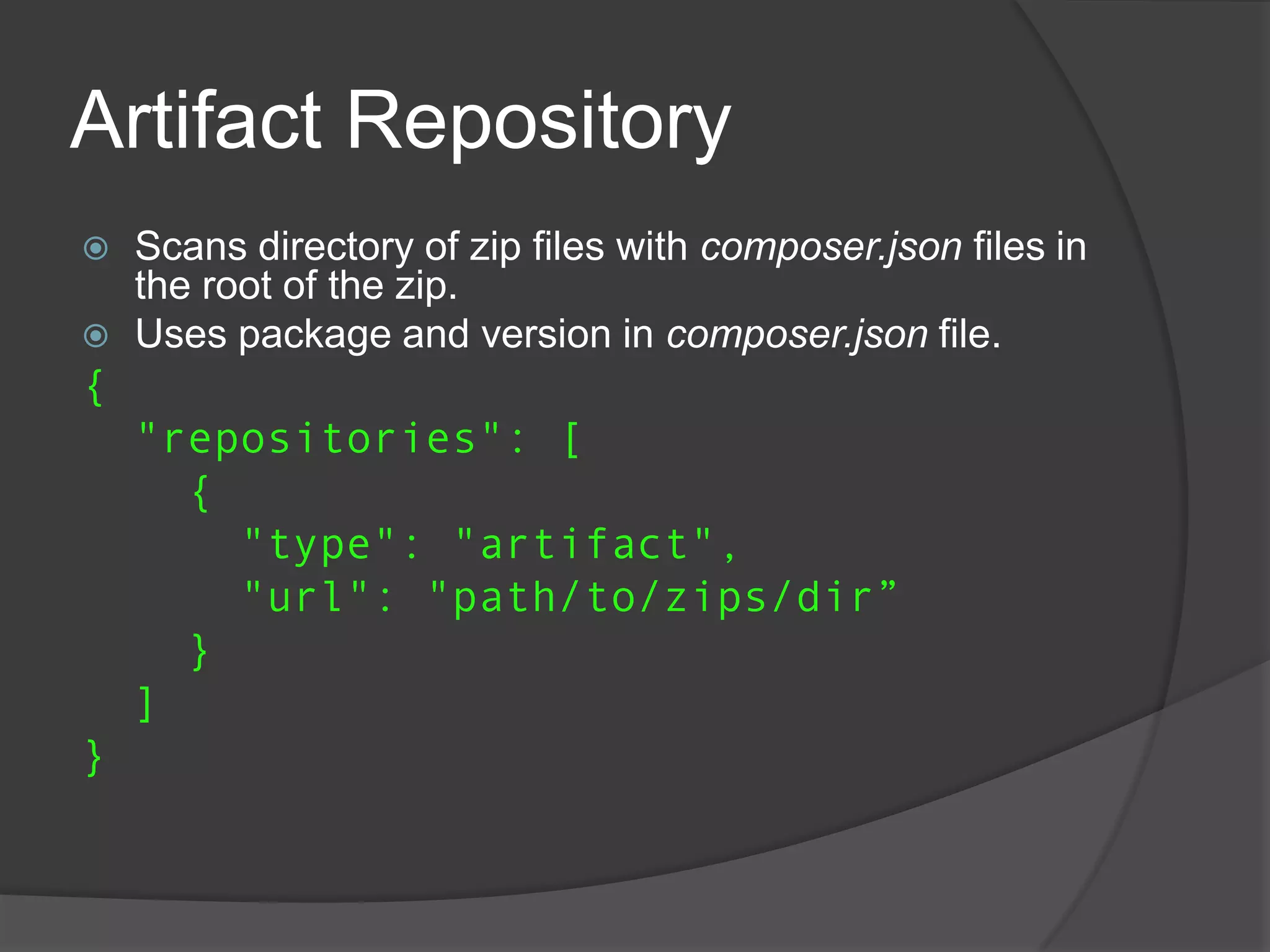 Artifact Repository



Scans directory of zip files with composer.json files in
the root of the zip.
Uses package and version in composer.json file.

{
"repositories": [
{
"type": "artifact",
"url": "path/to/zips/dir”
}
]
}

 