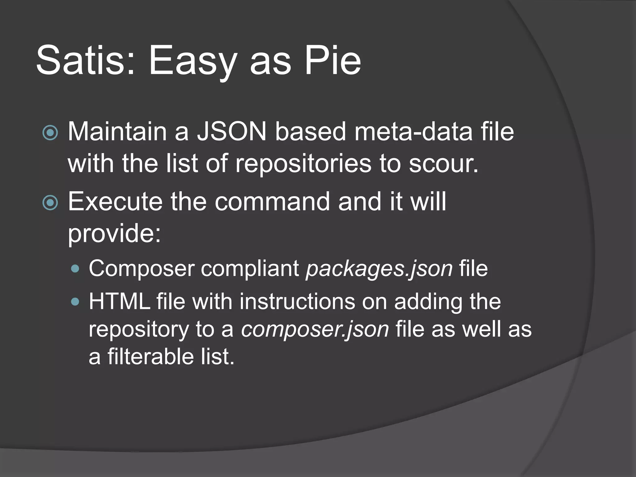 Satis: Easy as Pie
Maintain a JSON based meta-data file
with the list of repositories to scour.
 Execute the command and it will
provide:


 Composer compliant packages.json file
 HTML file with instructions on adding the

repository to a composer.json file as well as
a filterable list.

 