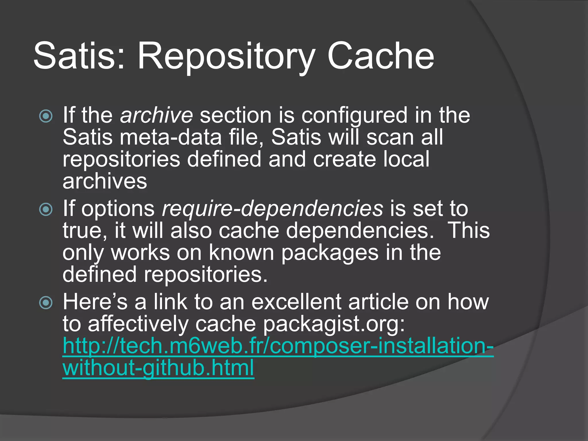 Satis: Repository Cache
If the archive section is configured in the
Satis meta-data file, Satis will scan all
repositories defined and create local
archives
 If options require-dependencies is set to
true, it will also cache dependencies. This
only works on known packages in the
defined repositories.
 Here’s a link to an excellent article on how
to affectively cache packagist.org:
http://tech.m6web.fr/composer-installationwithout-github.html


 