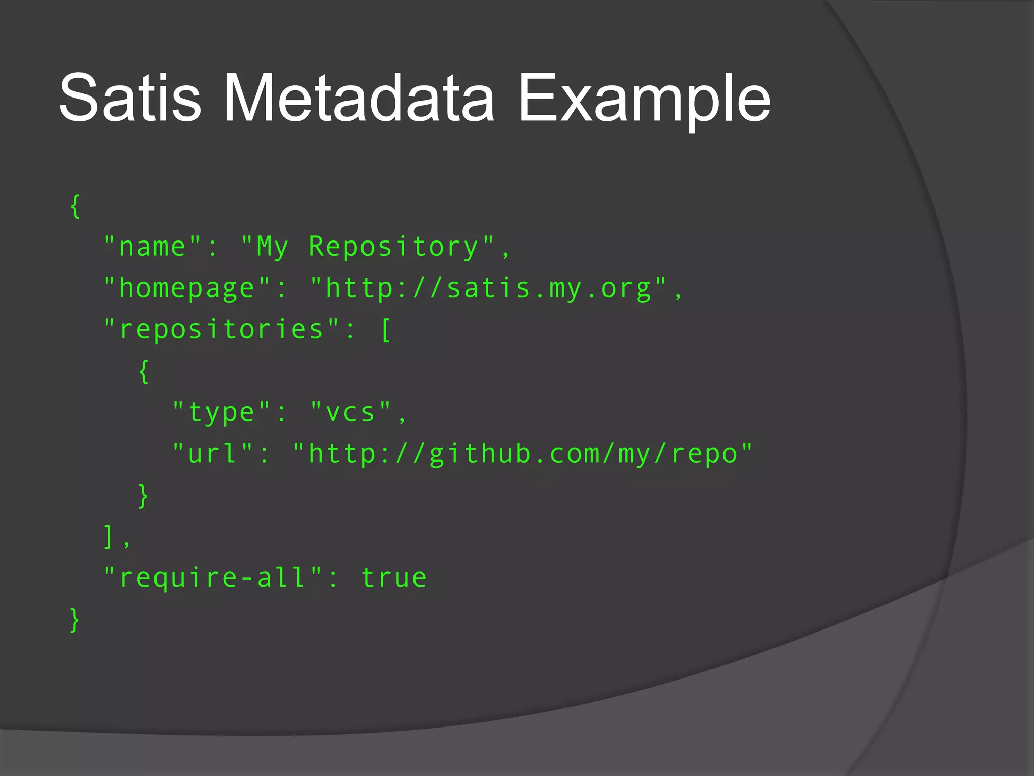 Satis Metadata Example
{
"name": "My Repository",
"homepage": "http://satis.my.org",
"repositories": [
{
"type": "vcs",
"url": "http://github.com/my/repo"
}
],
"require-all": true

}

 
