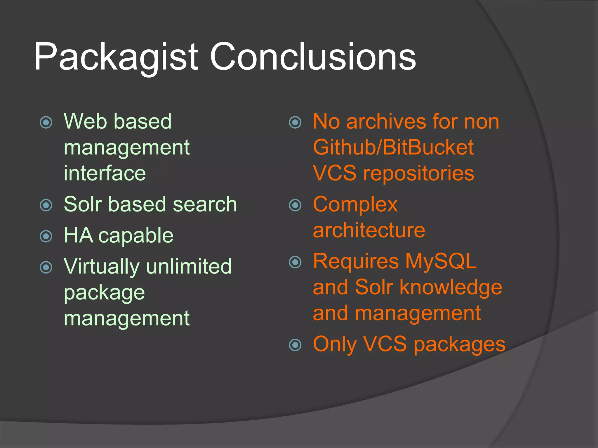 Packagist Conclusions







Web based
management
interface
Solr based search
HA capable
Virtually unlimited
package
management









No archives for non
Github/BitBucket
VCS repositories
Complex
architecture
Requires MySQL
and Solr knowledge
and management
Only VCS packages

 