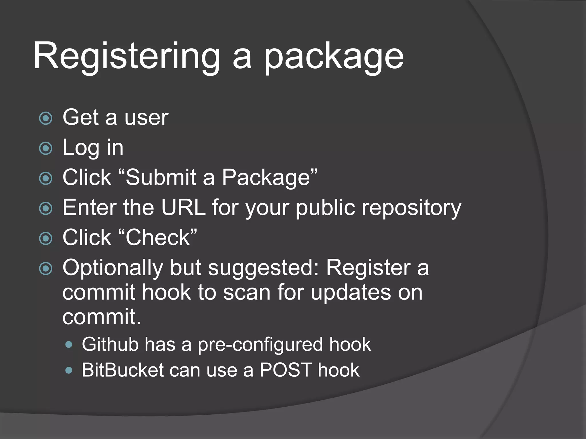 Registering a package







Get a user
Log in
Click “Submit a Package”
Enter the URL for your public repository
Click “Check”
Optionally but suggested: Register a
commit hook to scan for updates on
commit.
 Github has a pre-configured hook
 BitBucket can use a POST hook

 