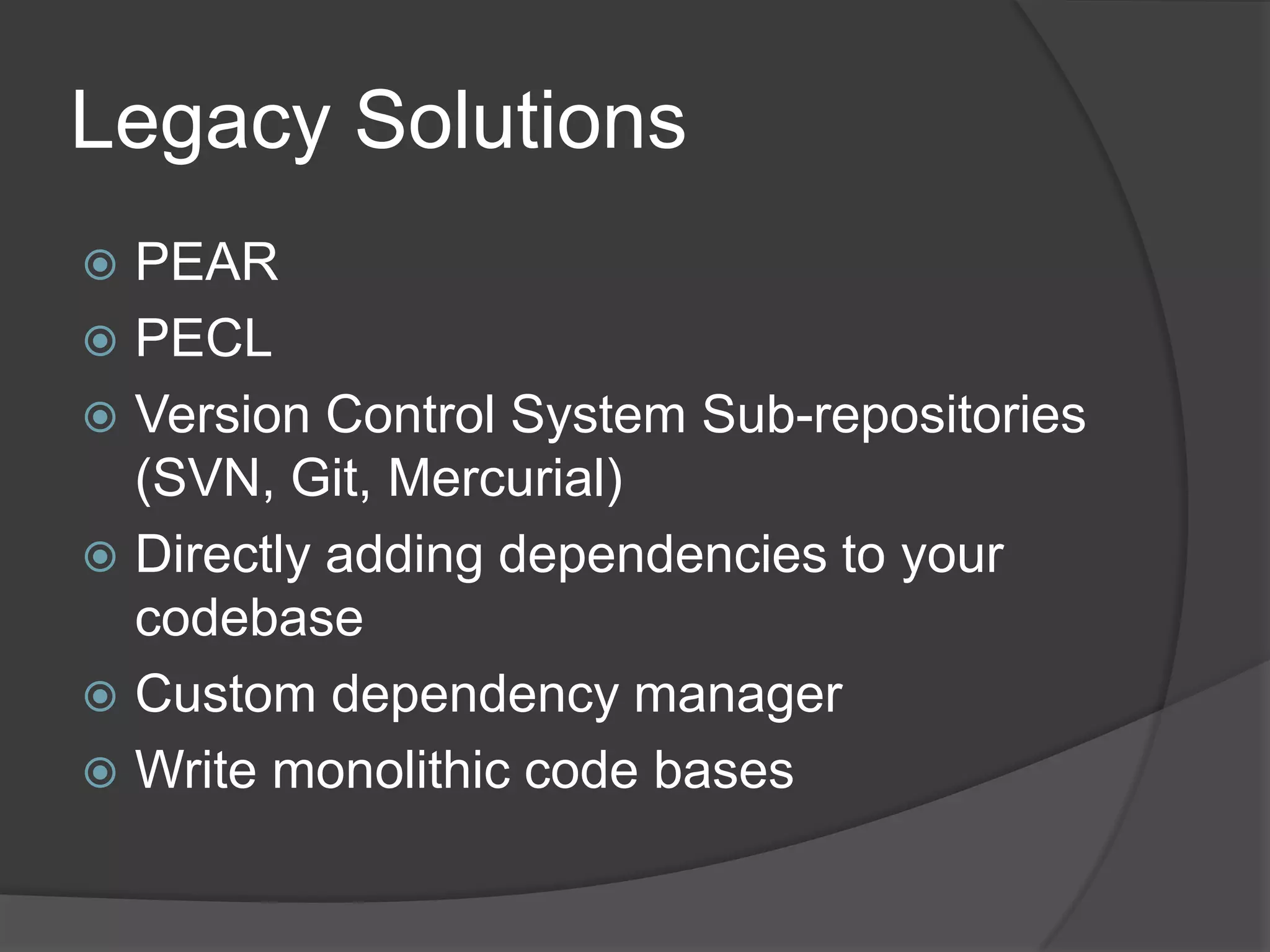 Legacy Solutions
PEAR
 PECL
 Version Control System Sub-repositories
(SVN, Git, Mercurial)
 Directly adding dependencies to your
codebase
 Custom dependency manager
 Write monolithic code bases


 