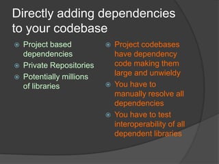 Directly adding dependencies
to your codebase




Project based
dependencies
Private Repositories
Potentially millions
of libraries







Project codebases
have dependency
code making them
large and unwieldy
You have to
manually resolve all
dependencies
You have to test
interoperability of all
dependent libraries

 