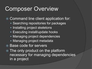 Composer Overview


Command line client application for:






Searching repositories for packages
Installing project skeletons
Executing install/update hooks
Managing project dependencies
Managing project metadata

Base code for servers
 The only product on the platform
necessary for managing dependencies
in a project


 