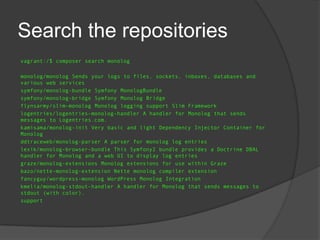 Search the repositories
vagrant:/$ composer search monolog
monolog/monolog Sends your logs to files, sockets, inboxes, databases and
various web services
symfony/monolog-bundle Symfony MonologBundle
symfony/monolog-bridge Symfony Monolog Bridge
flynsarmy/slim-monolog Monolog logging support Slim Framework
logentries/logentries-monolog-handler A handler for Monolog that sends
messages to Logentries.com.
kamisama/monolog-init Very basic and light Dependency Injector Container for
Monolog
ddtraceweb/monolog-parser A parser for monolog log entries
lexik/monolog-browser-bundle This Symfony2 bundle provides a Doctrine DBAL
handler for Monolog and a web UI to display log entries
graze/monolog-extensions Monolog extensions for use within Graze
bazo/nette-monolog-extension Nette monolog compiler extension
fancyguy/wordpress-monolog WordPress Monolog Integration
kmelia/monolog-stdout-handler A handler for Monolog that sends messages to
stdout (with color).
support

 