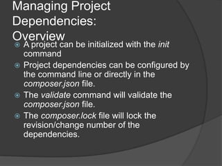 Managing Project
Dependencies:
Overview

A project can be initialized with the init
command
 Project dependencies can be configured by
the command line or directly in the
composer.json file.
 The validate command will validate the
composer.json file.
 The composer.lock file will lock the
revision/change number of the
dependencies.


 