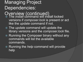 Managing Project
Dependencies:
Overview (continued)

The install command will install locked
versions if composer.lock is present or act
like the update command if not.
 The update command will update the
library versions and the composer.lock file.
 Running the Composer binary without any
commands will list the available
commands.
 Running the help command will provide
help


 