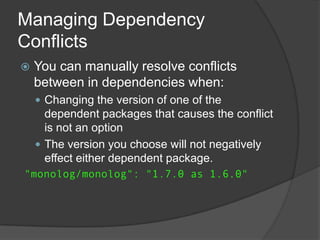 Managing Dependency
Conflicts


You can manually resolve conflicts
between in dependencies when:
 Changing the version of one of the

dependent packages that causes the conflict
is not an option
 The version you choose will not negatively
effect either dependent package.
"monolog/monolog": "1.7.0 as 1.6.0"

 