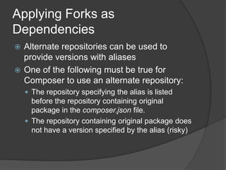 Applying Forks as
Dependencies
Alternate repositories can be used to
provide versions with aliases
 One of the following must be true for
Composer to use an alternate repository:


 The repository specifying the alias is listed

before the repository containing original
package in the composer.json file.
 The repository containing original package does
not have a version specified by the alias (risky)

 