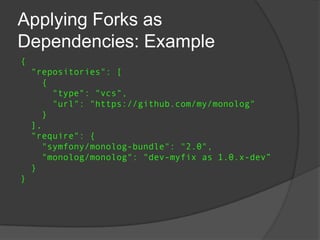 Applying Forks as
Dependencies: Example
{
"repositories": [
{
"type": "vcs",
"url": "https://github.com/my/monolog"
}
],
"require": {
"symfony/monolog-bundle": "2.0",
"monolog/monolog": "dev-myfix as 1.0.x-dev”
}
}

 