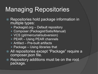 Managing Repositories


Repositories hold package information in
multiple types:







Packagist.org – Default repository
Composer (Packagist/Satis/Manual)
VCS (git/mercurial/subversion)
PEAR – Using PEAR channels
Artifact – Pre-built artifacts
Package – Using libraries that

All repositories except “Package” require a
composer.json file.
 Repository additions must be on the root
package.


 