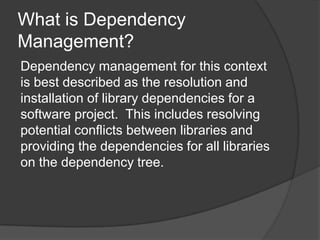 What is Dependency
Management?
Dependency management for this context
is best described as the resolution and
installation of library dependencies for a
software project. This includes resolving
potential conflicts between libraries and
providing the dependencies for all libraries
on the dependency tree.

 