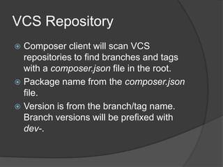 VCS Repository
Composer client will scan VCS
repositories to find branches and tags
with a composer.json file in the root.
 Package name from the composer.json
file.
 Version is from the branch/tag name.
Branch versions will be prefixed with
dev-.


 