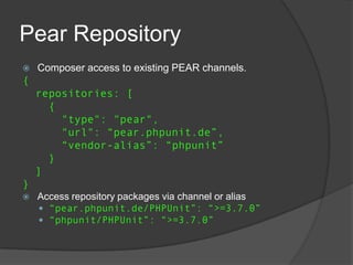Pear Repository


Composer access to existing PEAR channels.

{

repositories: [
{
"type": "pear",
"url": “pear.phpunit.de”,
“vendor-alias”: “phpunit”
}
]
}


Access repository packages via channel or alias
 “pear.phpunit.de/PHPUnit”: “>=3.7.0”
 “phpunit/PHPUnit”: “>=3.7.0”

 