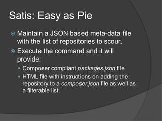 Satis: Easy as Pie
Maintain a JSON based meta-data file
with the list of repositories to scour.
 Execute the command and it will
provide:


 Composer compliant packages.json file
 HTML file with instructions on adding the

repository to a composer.json file as well as
a filterable list.

 