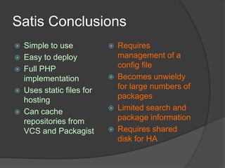 Satis Conclusions






Simple to use
Easy to deploy
Full PHP
implementation
Uses static files for
hosting
Can cache
repositories from
VCS and Packagist








Requires
management of a
config file
Becomes unwieldy
for large numbers of
packages
Limited search and
package information
Requires shared
disk for HA

 