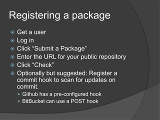 Registering a package







Get a user
Log in
Click “Submit a Package”
Enter the URL for your public repository
Click “Check”
Optionally but suggested: Register a
commit hook to scan for updates on
commit.
 Github has a pre-configured hook
 BitBucket can use a POST hook

 
