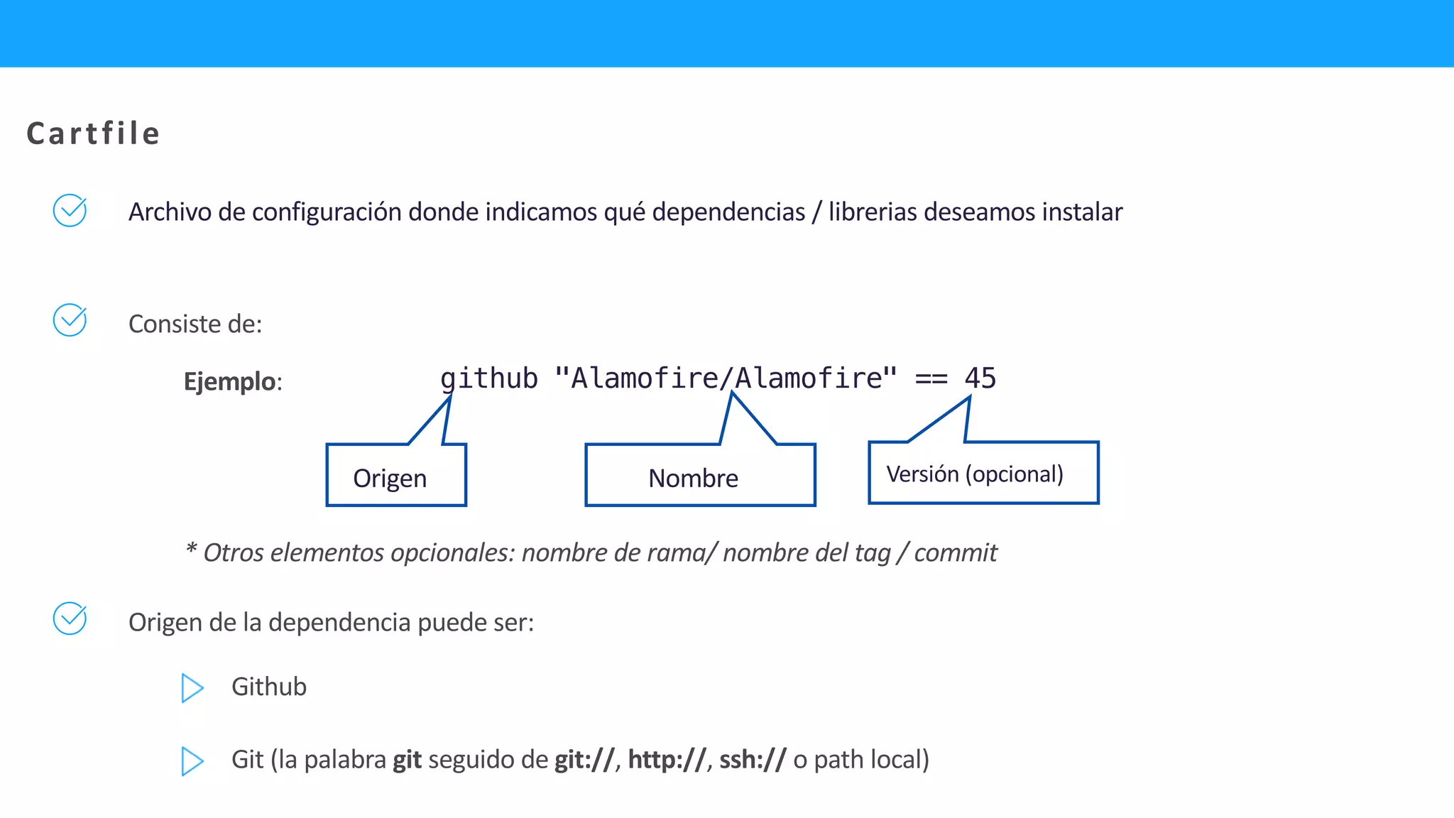Archivo de configuración donde indicamos qué dependencias / librerias deseamos instalar
* Otros elementos opcionales: nombre de rama/ nombre del tag / commit
Consiste de:
github "Alamofire/Alamofire" == 45
Cartfile
Ejemplo:
Origen Nombre Versión (opcional)
Origen de la dependencia puede ser:
Github
Git (la palabra git seguido de git://, http://, ssh:// o path local)
 
