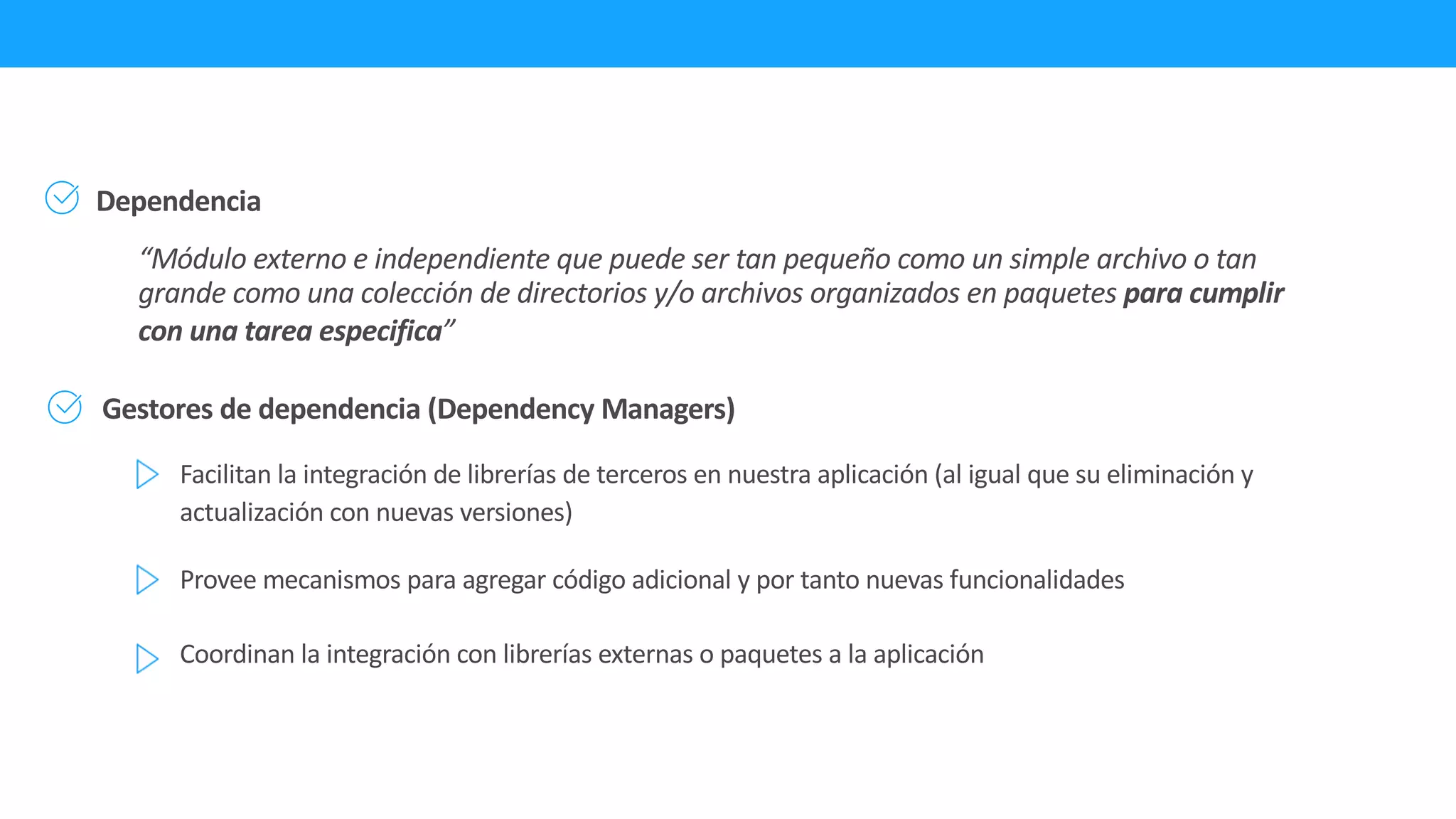 Gestores de dependencia (Dependency Managers)
Dependencia
“Módulo externo e independiente que puede ser tan pequeño como un simple archivo o tan
grande como una colección de directorios y/o archivos organizados en paquetes para cumplir
con una tarea especifica”
Facilitan la integración de librerías de terceros en nuestra aplicación (al igual que su eliminación y
actualización con nuevas versiones)
Provee mecanismos para agregar código adicional y por tanto nuevas funcionalidades
Coordinan la integración con librerías externas o paquetes a la aplicación
 