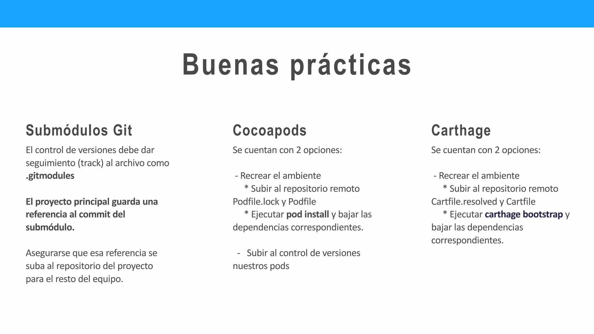 Carthage
El control de versiones debe dar
seguimiento (track) al archivo como
.gitmodules
El proyecto principal guarda una
referencia al commit del
submódulo.
Asegurarse que esa referencia se
suba al repositorio del proyecto
para el resto del equipo.
Submódulos Git
Se cuentan con 2 opciones:
- Recrear el ambiente
* Subir al repositorio remoto
Podfile.lock y Podfile
* Ejecutar pod install y bajar las
dependencias correspondientes.
- Subir al control de versiones
nuestros pods
Cocoapods
Buenas prácticas
Se cuentan con 2 opciones:
- Recrear el ambiente
* Subir al repositorio remoto
Cartfile.resolved y Cartfile
* Ejecutar carthage bootstrap y
bajar las dependencias
correspondientes.
 