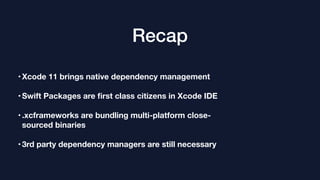 Recap
•Xcode 11 brings native dependency management
•Swift Packages are ﬁrst class citizens in Xcode IDE
•.xcframeworks are bundling multi-platform close-
sourced binaries
•3rd party dependency managers are still necessary
 
