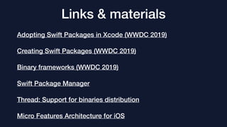 Links & materials
Adopting Swift Packages in Xcode (WWDC 2019)
Creating Swift Packages (WWDC 2019)
Binary frameworks (WWDC 2019)
Swift Package Manager
Thread: Support for binaries distribution
Micro Features Architecture for iOS
 