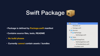 Swift Package
• Package is deﬁned by Package.swift manifest
• Contains source ﬁles, tests, README
• No build phases
• Currently cannot contain assets / bundles
 