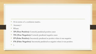 • Or in terms of a confusion matrix:.
• Accuracy=
• Where:
• TP (True Positive): Correctly predicted positive cases
• TN (True Negative): Correctly predicted negative cases
• FP (False Positive): Incorrectly predicted as positive when it was negative
• FN (False Negative): Incorrectly predicted as negative when it was positive
• ).
 