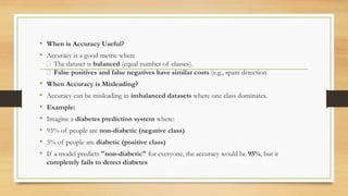 • When is Accuracy Useful?
• Accuracy is a good metric when:
✅ The dataset is balanced (equal number of classes).
✅ False positives and false negatives have similar costs (e.g., spam detection
• When Accuracy is Misleading?
• Accuracy can be misleading in imbalanced datasets where one class dominates.
• Example:
• Imagine a diabetes prediction system where:
• 95% of people are non-diabetic (negative class)
• 5% of people are diabetic (positive class)
• If a model predicts "non-diabetic" for everyone, the accuracy would be 95%, but it
completely fails to detect diabetes
 