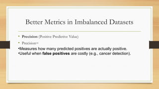 Better Metrics in Imbalanced Datasets
• Precision (Positive Predictive Value)
• Precision=
•Measures how many predicted positives are actually positive.
•Useful when false positives are costly (e.g., cancer detection).
 