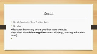 Recall
• Recall (Sensitivity, True Positive Rate)
• Recall=
•Measures how many actual positives were detected.
•Important when false negatives are costly (e.g., missing a diabetes
case).
• `
•
 