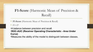 F1-Score (Harmonic Mean of Precision &
Recall)
• F1-Score (Harmonic Mean of Precision & Recall)
• F1=2*
•A balance between precision and recall.
•ROC-AUC (Receiver Operating Characteristic - Area Under
Curve)
•Measures the ability of the model to distinguish between classes.
 