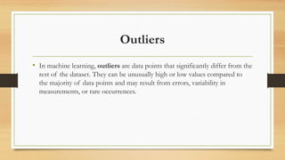 Outliers
• In machine learning, outliers are data points that significantly differ from the
rest of the dataset. They can be unusually high or low values compared to
the majority of data points and may result from errors, variability in
measurements, or rare occurrences.
 