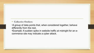 • Collective Outliers:
•A group of data points that, when considered together, behave
differently from the rest.
•Example: A sudden spike in website traffic at midnight for an e-
commerce site may indicate a cyber attack.
 