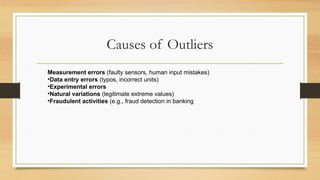 Causes of Outliers
Measurement errors (faulty sensors, human input mistakes)
•Data entry errors (typos, incorrect units)
•Experimental errors
•Natural variations (legitimate extreme values)
•Fraudulent activities (e.g., fraud detection in banking
 