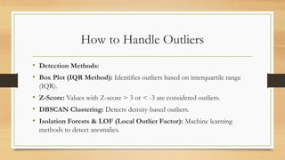 How to Handle Outliers
• Detection Methods:
• Box Plot (IQR Method): Identifies outliers based on interquartile range
(IQR).
• Z-Score: Values with Z-score > 3 or < -3 are considered outliers.
• DBSCAN Clustering: Detects density-based outliers.
• Isolation Forests & LOF (Local Outlier Factor): Machine learning
methods to detect anomalies.
 