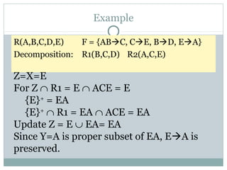 Example

R(A,B,C,D,E)   F = {ABC, CE, BD, EA}
Decomposition: R1(B,C,D) R2(A,C,E)

Z=X=E
For Z ∩ R1 = E ∩ ACE = E
  {E}+ = EA
  {E}+ ∩ R1 = EA ∩ ACE = EA
Update Z = E ∪ EA= EA
Since Y=A is proper subset of EA, EA is
preserved.
 