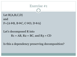 Exercise #1

Let R{A,B,C,D}
and
F={AB, BC, CD, DA}

Let’s decomposed R into
       R1 = AB, R2 = BC, and R3 = CD

Is this a dependency preserving decomposition?
 