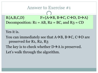 Answer to Exercise #1

R{A,B,C,D}         F={AB, BC, CD, DA}
Decomposition: R1 = AB, R2 = BC, and R3 = CD

Yes it is.
You can immediately see that AB, BC, CD are
 preserved for R1, R2, R3
The key is to check whether DA is preserved.
Let’s walk through the algorithm.
 