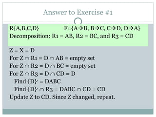 Answer to Exercise #1

R{A,B,C,D}         F={AB, BC, CD, DA}
Decomposition: R1 = AB, R2 = BC, and R3 = CD

Z=X=D
For Z ∩ R1 = D ∩ AB = empty set
For Z ∩ R2 = D ∩ BC = empty set
For Z ∩ R3 = D ∩ CD = D
 Find {D}+ = DABC
 Find {D}+ ∩ R3 = DABC ∩ CD = CD
Update Z to CD. Since Z changed, repeat.
 