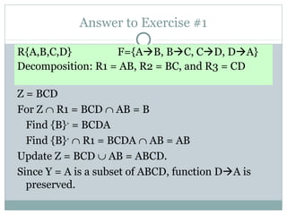 Answer to Exercise #1

R{A,B,C,D}         F={AB, BC, CD, DA}
Decomposition: R1 = AB, R2 = BC, and R3 = CD

Z = BCD
For Z ∩ R1 = BCD ∩ AB = B
  Find {B}+ = BCDA
  Find {B}+ ∩ R1 = BCDA ∩ AB = AB
Update Z = BCD ∪ AB = ABCD.
Since Y = A is a subset of ABCD, function DA is
  preserved.
 
