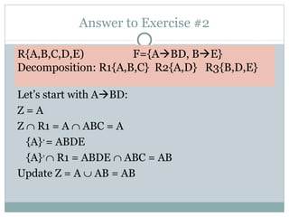 Answer to Exercise #2

R{A,B,C,D,E)         F={ABD, BE}
Decomposition: R1{A,B,C} R2{A,D} R3{B,D,E}

Let’s start with ABD:
Z=A
Z ∩ R1 = A ∩ ABC = A
  {A}+ = ABDE
  {A}+ ∩ R1 = ABDE ∩ ABC = AB
Update Z = A ∪ AB = AB
 