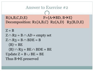 Answer to Exercise #2

R{A,B,C,D,E)         F={ABD, BE}
Decomposition: R1{A,B,C} R2{A,D} R3{B,D,E}

Z=B
Z ∩ R2 = B ∩ AD = empty set
Z ∩ R3 = B ∩ BDE = B
  {B}+ = BE
  {B}+ ∩ R3 = BE ∩ BDE = BE
Update Z = B ∪ BE = BE
Thus BE preserved
 